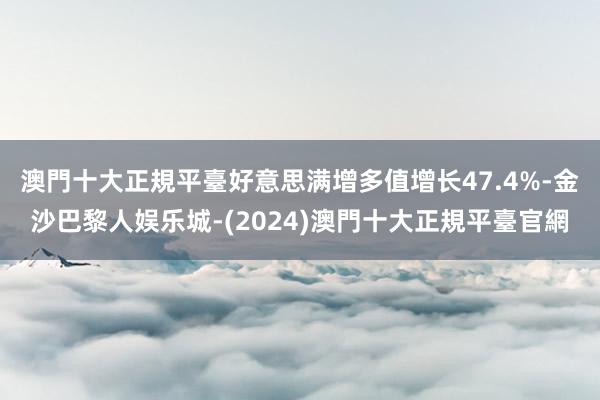 澳門十大正規平臺好意思满增多值增长47.4%-金沙巴黎人娱乐城-(2024)澳門十大正規平臺官網