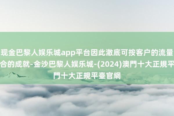 现金巴黎人娱乐城app平台因此澈底可按客户的流量遴荐符合的成就-金沙巴黎人娱乐城-(2024)澳門十大正規平臺官網