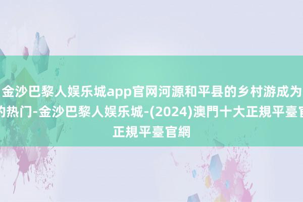 金沙巴黎人娱乐城app官网河源和平县的乡村游成为新的热门-金沙巴黎人娱乐城-(2024)澳門十大正規平臺官網