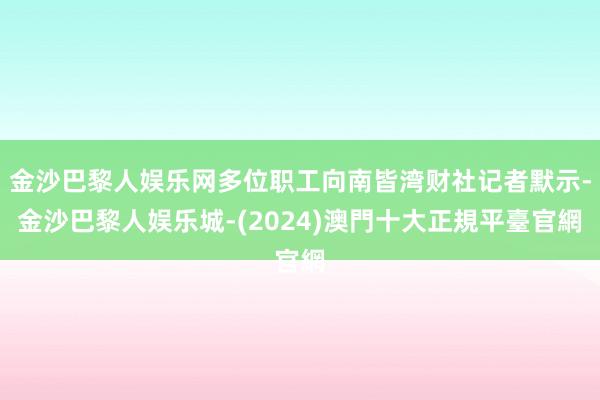 金沙巴黎人娱乐网多位职工向南皆湾财社记者默示-金沙巴黎人娱乐城-(2024)澳門十大正規平臺官網