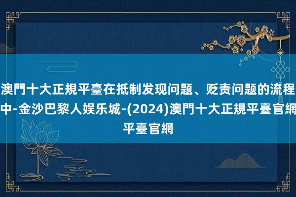 澳門十大正規平臺在抵制发现问题、贬责问题的流程中-金沙巴黎人娱乐城-(2024)澳門十大正規平臺官網