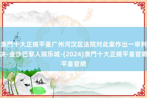 澳門十大正規平臺广州河汉区法院对此案作出一审判决-金沙巴黎人娱乐城-(2024)澳門十大正規平臺官網