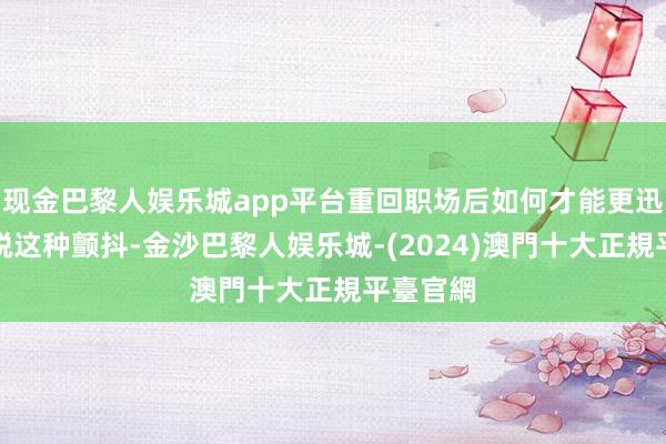 现金巴黎人娱乐城app平台重回职场后如何才能更迅速地开脱这种颤抖-金沙巴黎人娱乐城-(2024)澳門十大正規平臺官網