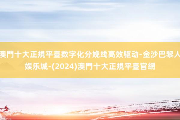 澳門十大正規平臺数字化分娩线高效驱动-金沙巴黎人娱乐城-(2024)澳門十大正規平臺官網